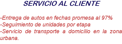 SERVICIO AL CLIENTE -Entrega de autos en fechas promesa al 97%
-Seguimiento de unidades por etapa
-Servicio de transporte a domicilio en la zona urbana.