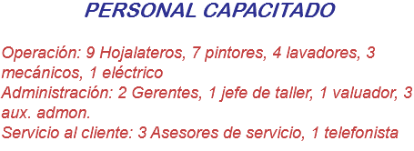 PERSONAL CAPACITADO Operación: 9 Hojalateros, 7 pintores, 4 lavadores, 3 mecánicos, 1 eléctrico
Administración: 2 Gerentes, 1 jefe de taller, 1 valuador, 3 aux. admon.
Servicio al cliente: 3 Asesores de servicio, 1 telefonista